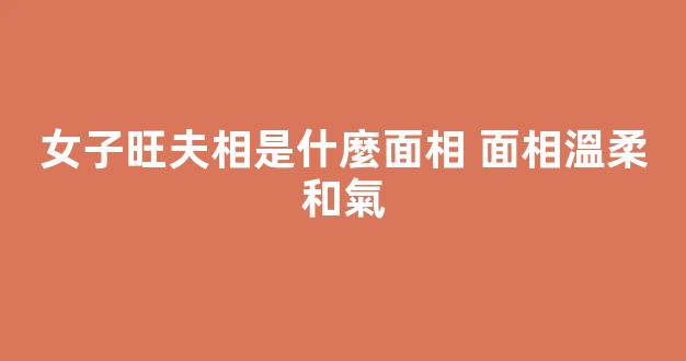 女子旺夫相是什麼面相 面相溫柔和氣